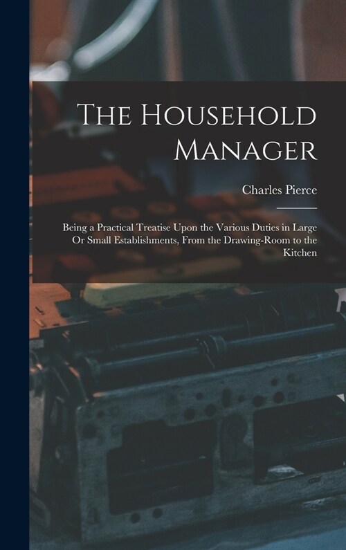 The Household Manager: Being a Practical Treatise Upon the Various Duties in Large Or Small Establishments, From the Drawing-Room to the Kitc (Hardcover)