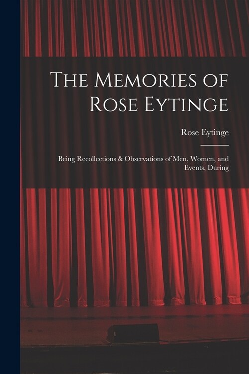The Memories of Rose Eytinge: Being Recollections & Observations of Men, Women, and Events, During (Paperback)