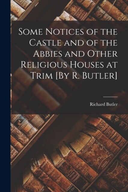 Some Notices of the Castle and of the Abbies and Other Religious Houses at Trim [By R. Butler] (Paperback)