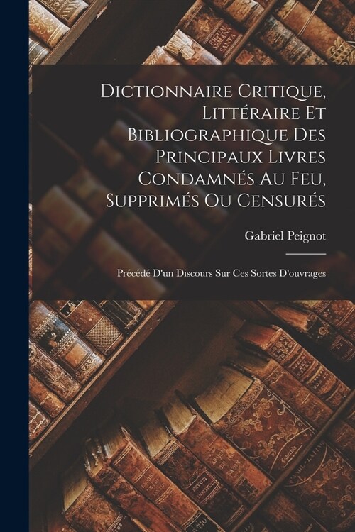 Dictionnaire Critique, Litt?aire Et Bibliographique Des Principaux Livres Condamn? Au Feu, Supprim? Ou Censur?: Pr???Dun Discours Sur Ces Sort (Paperback)