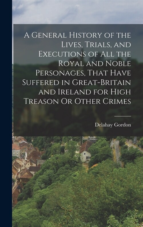 A General History of the Lives, Trials, and Executions of All the Royal and Noble Personages, That Have Suffered in Great-Britain and Ireland for High (Hardcover)