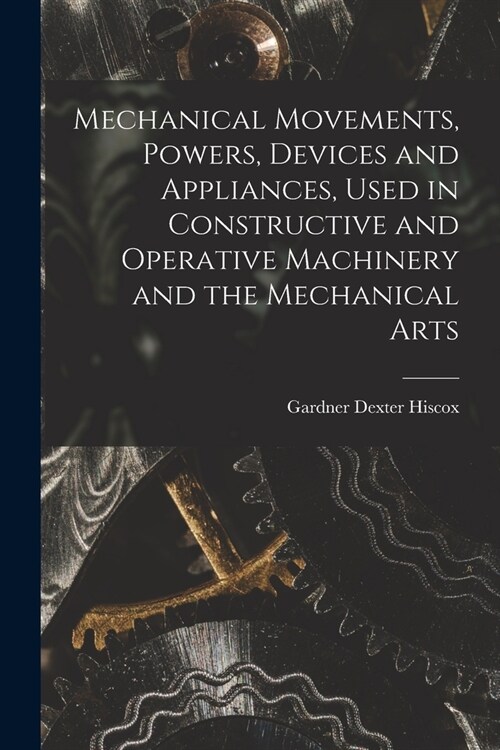 Mechanical Movements, Powers, Devices and Appliances, Used in Constructive and Operative Machinery and the Mechanical Arts (Paperback)