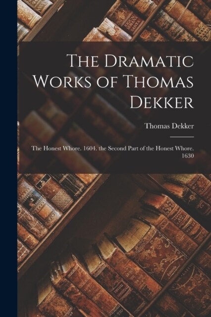 The Dramatic Works of Thomas Dekker: The Honest Whore. 1604. the Second Part of the Honest Whore. 1630 (Paperback)