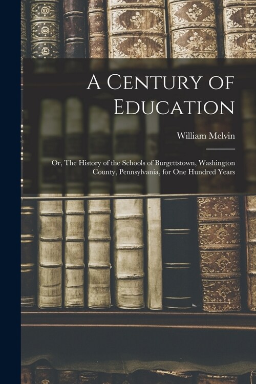 A Century of Education; or, The History of the Schools of Burgettstown, Washington County, Pennsylvania, for one Hundred Years (Paperback)