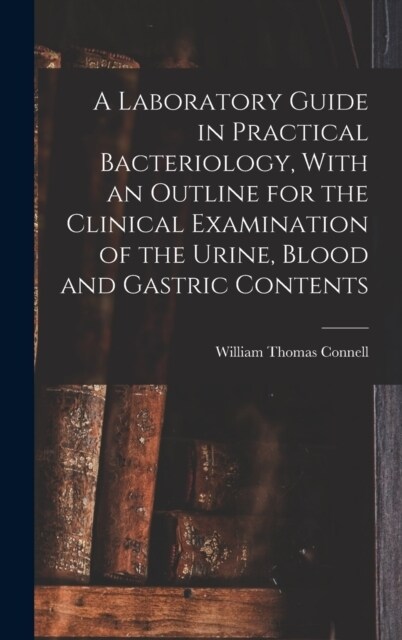 A Laboratory Guide in Practical Bacteriology, With an Outline for the Clinical Examination of the Urine, Blood and Gastric Contents (Hardcover)