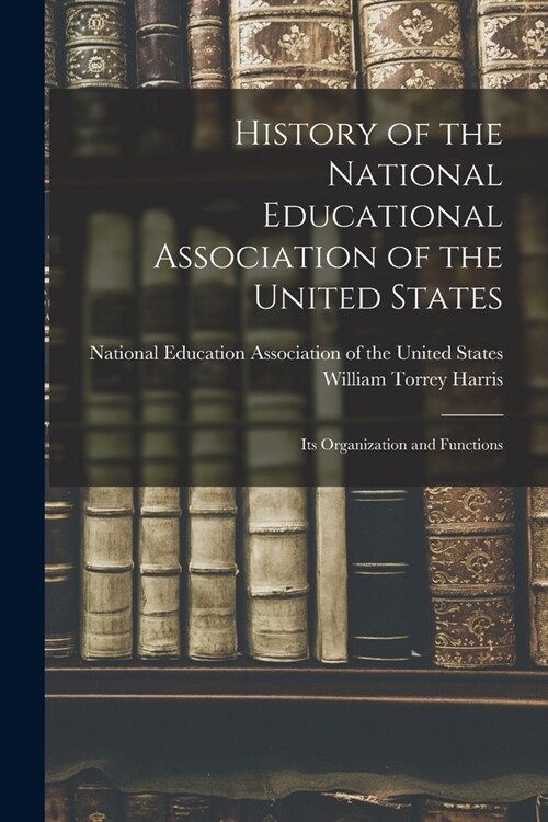 History of the National Educational Association of the United States: Its Organization and Functions (Paperback)
