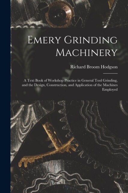 Emery Grinding Machinery: A Text Book of Workshop Practice in General Tool Grinding, and the Design, Construction, and Application of the Machin (Paperback)