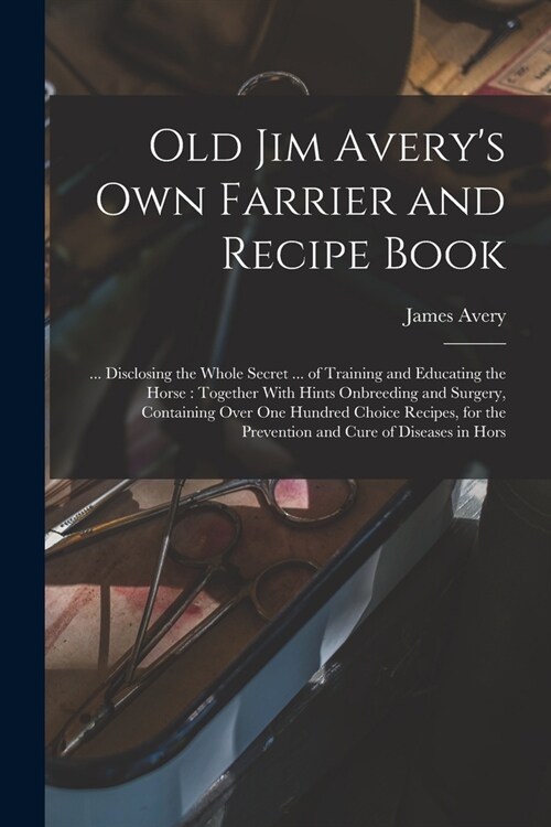 Old Jim Averys own Farrier and Recipe Book: ... Disclosing the Whole Secret ... of Training and Educating the Horse: Together With Hints Onbreeding a (Paperback)