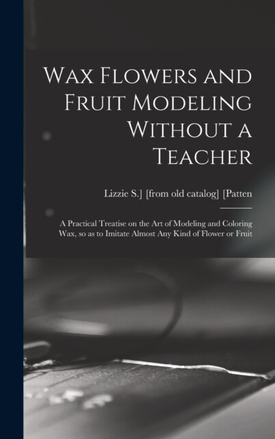 Wax Flowers and Fruit Modeling Without a Teacher; a Practical Treatise on the art of Modeling and Coloring wax, so as to Imitate Almost any Kind of Fl (Hardcover)