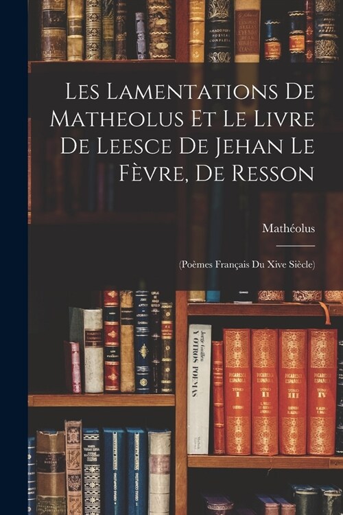 Les Lamentations De Matheolus Et Le Livre De Leesce De Jehan Le F?re, De Resson: (Po?es Fran?is Du Xive Si?le) (Paperback)