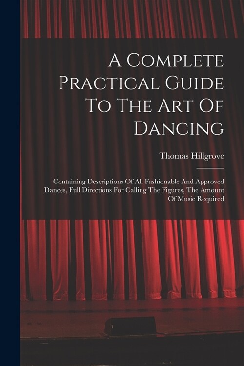 A Complete Practical Guide To The Art Of Dancing: Containing Descriptions Of All Fashionable And Approved Dances, Full Directions For Calling The Figu (Paperback)