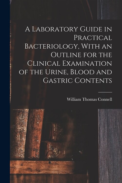 A Laboratory Guide in Practical Bacteriology, With an Outline for the Clinical Examination of the Urine, Blood and Gastric Contents (Paperback)