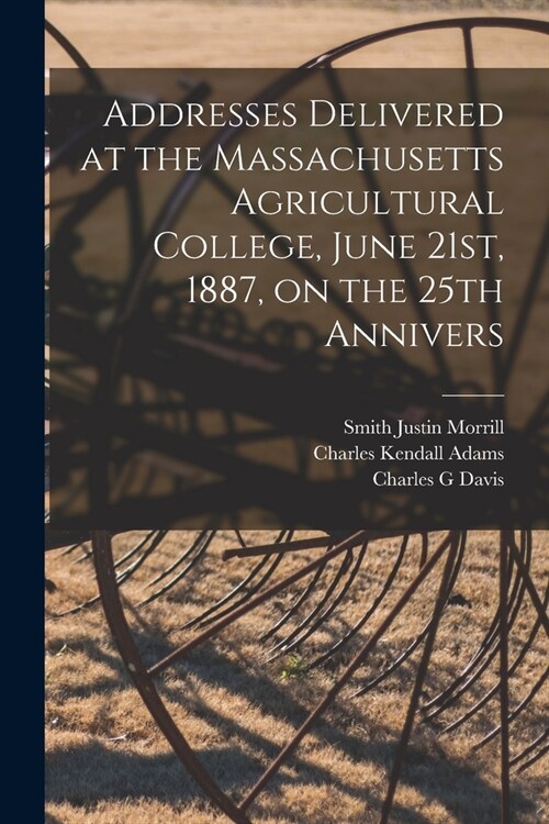 Addresses Delivered at the Massachusetts Agricultural College, June 21st, 1887, on the 25th Annivers (Paperback)