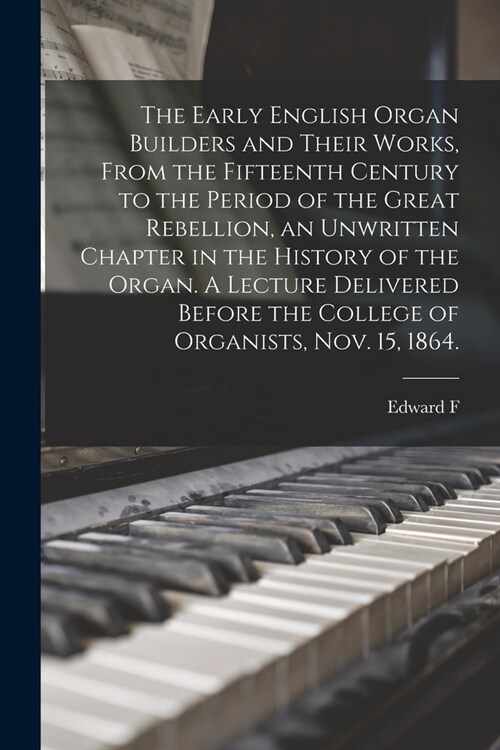 The Early English Organ Builders and Their Works, From the Fifteenth Century to the Period of the Great Rebellion, an Unwritten Chapter in the History (Paperback)