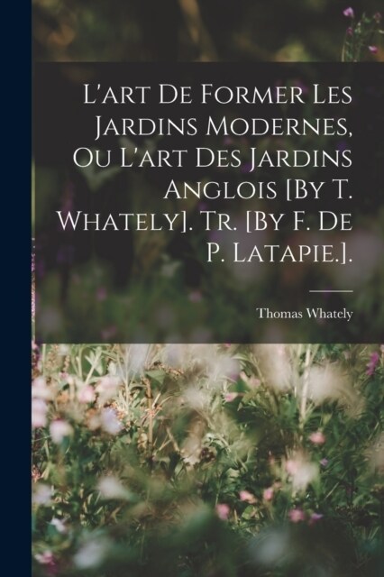 Lart De Former Les Jardins Modernes, Ou Lart Des Jardins Anglois [By T. Whately]. Tr. [By F. De P. Latapie.]. (Paperback)