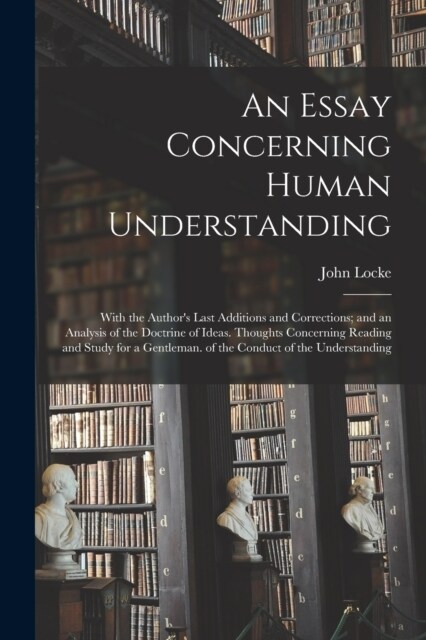 An Essay Concerning Human Understanding: With the Authors Last Additions and Corrections; and an Analysis of the Doctrine of Ideas. Thoughts Concerni (Paperback)