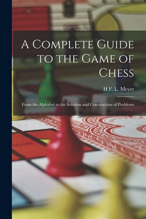 A Complete Guide to the Game of Chess: From the Alphabet to the Solution and Construction of Problems (Paperback)