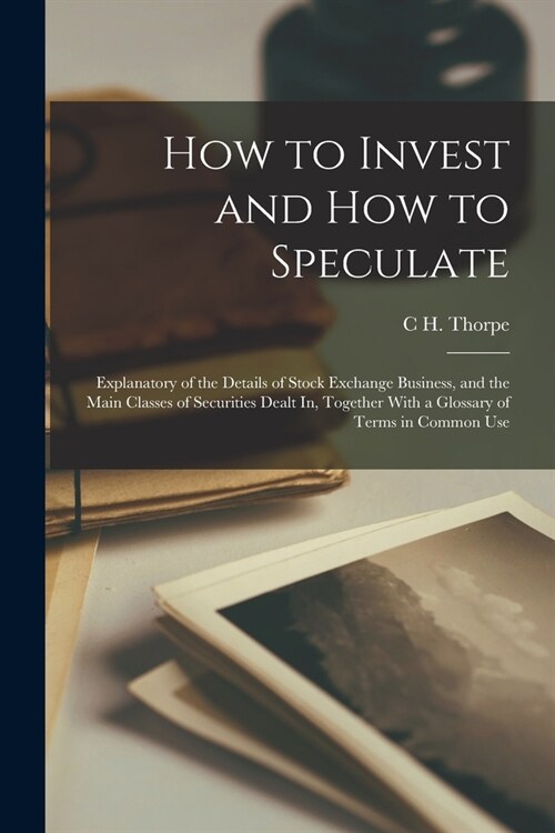 How to Invest and How to Speculate: Explanatory of the Details of Stock Exchange Business, and the Main Classes of Securities Dealt In, Together With (Paperback)