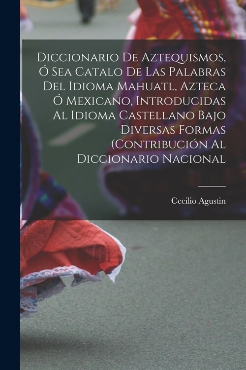 Diccionario de Aztequismos, ?sea catalo de las palabras del idioma mahuatl, azteca ?mexicano, introducidas al idioma castellano bajo diversas formas (Paperback)