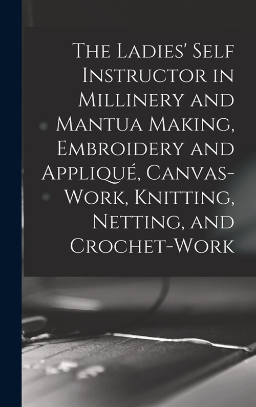 The Ladies Self Instructor in Millinery and Mantua Making, Embroidery and Appliqu? Canvas-work, Knitting, Netting, and Crochet-work (Hardcover)
