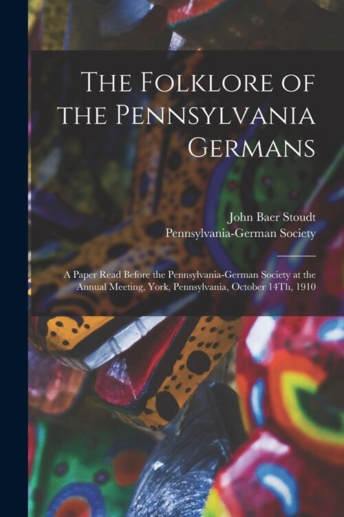 The Folklore of the Pennsylvania Germans: A Paper Read Before the Pennsylvania-German Society at the Annual Meeting, York, Pennsylvania, October 14Th, (Paperback)