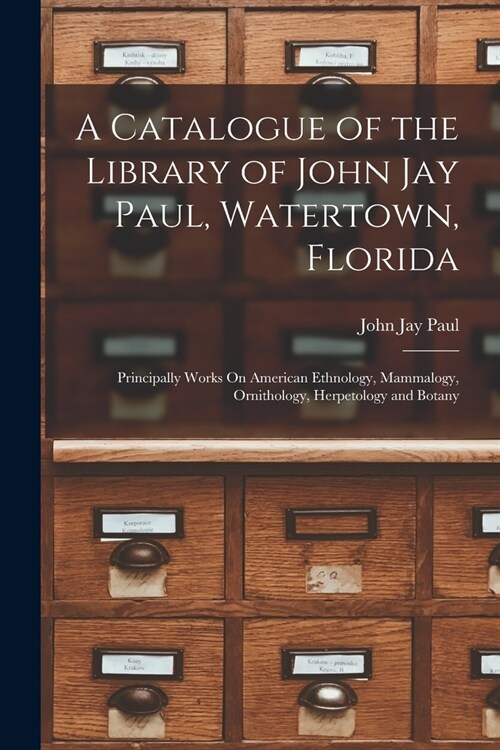 A Catalogue of the Library of John Jay Paul, Watertown, Florida: Principally Works On American Ethnology, Mammalogy, Ornithology, Herpetology and Bota (Paperback)