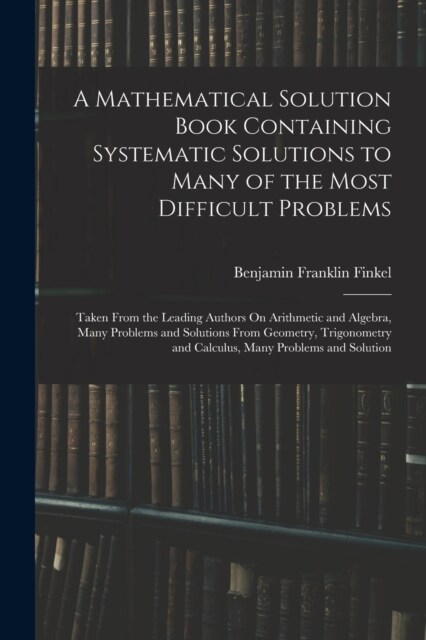 A Mathematical Solution Book Containing Systematic Solutions to Many of the Most Difficult Problems: Taken From the Leading Authors On Arithmetic and (Paperback)