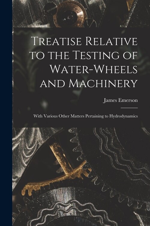 Treatise Relative to the Testing of Water-Wheels and Machinery: With Various Other Matters Pertaining to Hydrodynamics (Paperback)