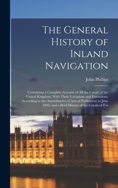 The General History of Inland Navigation: Containing a Complete Account of All the Canals of the United Kingdom, With Their Variations and Extensions, (Hardcover)