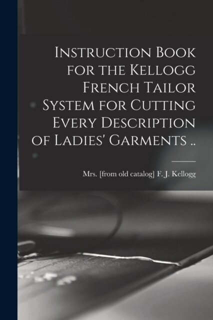 Instruction Book for the Kellogg French Tailor System for Cutting Every Description of Ladies Garments .. (Paperback)