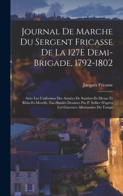 Journal De Marche Du Sergent Fricasse De La 127E Demi-Brigade, 1792-1802: Avec Les Uniformes Des Arm?s De Sambre-Et-Meuse Et Rhin-Et-Moselle, Fac-Sim (Hardcover)