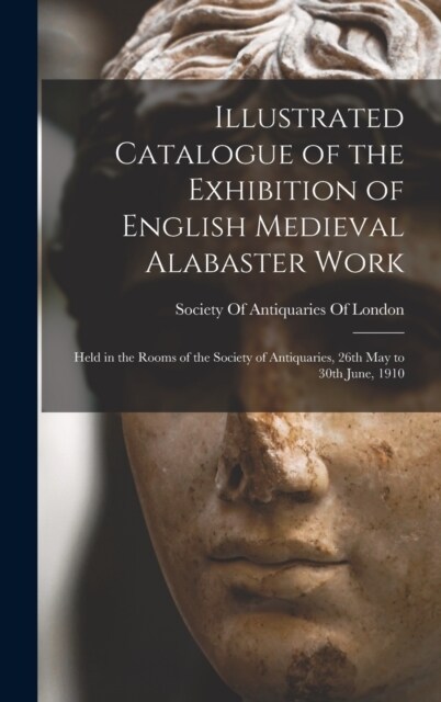 Illustrated Catalogue of the Exhibition of English Medieval Alabaster Work: Held in the Rooms of the Society of Antiquaries, 26th May to 30th June, 19 (Hardcover)