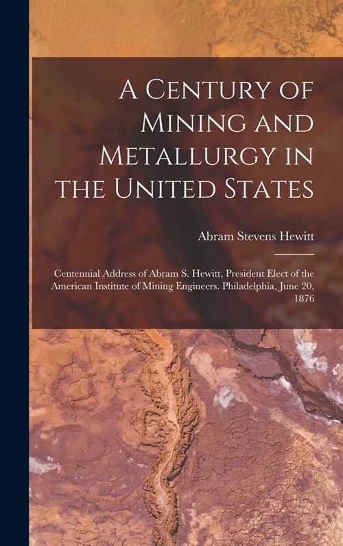 A Century of Mining and Metallurgy in the United States: Centennial Address of Abram S. Hewitt, President Elect of the American Institute of Mining En (Hardcover)