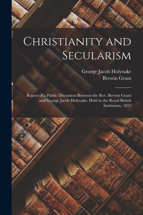 Christianity and Secularism: Report of a Public Discussion Between the Rev. Brewin Grant and George Jacob Holyoake. Held in the Royal British Insti (Paperback)