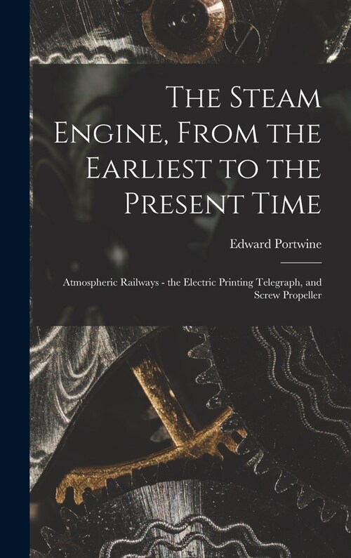 The Steam Engine, From the Earliest to the Present Time: Atmospheric Railways - the Electric Printing Telegraph, and Screw Propeller (Hardcover)