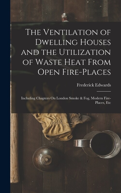 The Ventilation of Dwelling Houses and the Utilization of Waste Heat From Open Fire-Places: Including Chapters On London Smoke & Fog, Modern Fire-Plac (Hardcover)