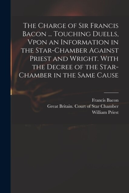 The Charge of Sir Francis Bacon ... Touching Duells, Vpon an Information in the Star-Chamber Against Priest and Wright. With the Decree of the Star-Ch (Paperback)