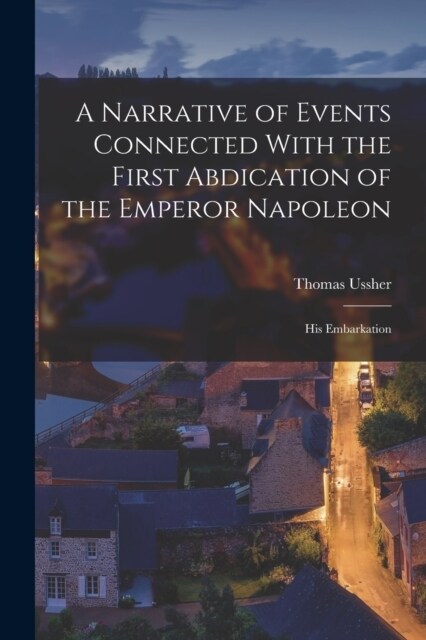 A Narrative of Events Connected With the First Abdication of the Emperor Napoleon: His Embarkation (Paperback)