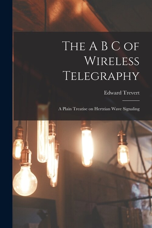 The A B C of Wireless Telegraphy: A Plain Treatise on Hertzian Wave Signaling (Paperback)