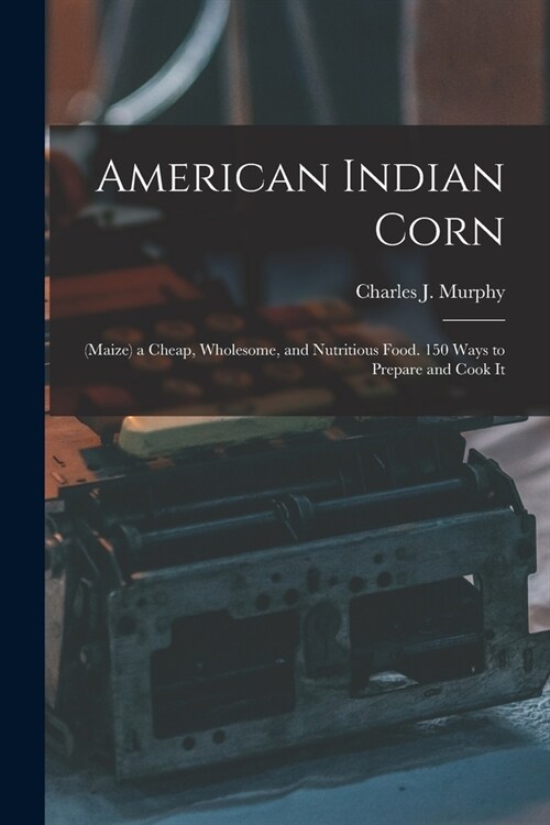 American Indian Corn: (Maize) a Cheap, Wholesome, and Nutritious Food. 150 Ways to Prepare and Cook It (Paperback)