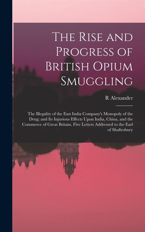 The Rise and Progress of British Opium Smuggling: The Illegality of the East India Companys Monopoly of the Drug; and Its Injurious Effects Upon Indi (Hardcover)