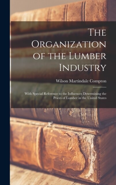 The Organization of the Lumber Industry: With Special Reference to the Influences Determining the Prices of Lumber in the United States (Hardcover)