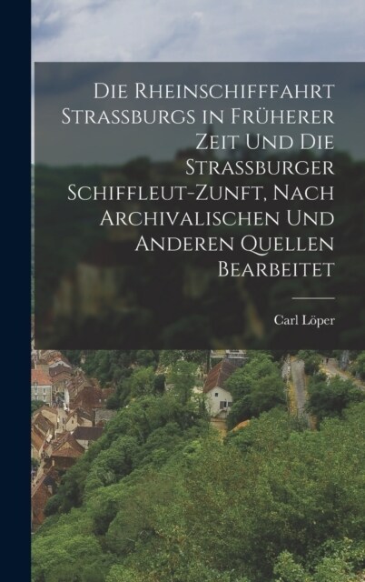 Die Rheinschifffahrt Strassburgs in Fr?erer Zeit Und Die Strassburger Schiffleut-Zunft, Nach Archivalischen Und Anderen Quellen Bearbeitet (Hardcover)