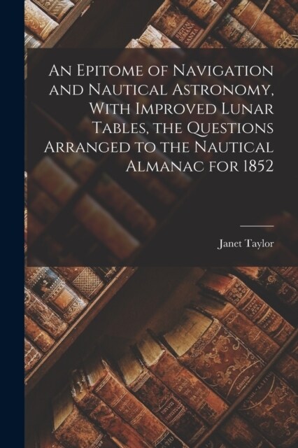 An Epitome of Navigation and Nautical Astronomy, With Improved Lunar Tables, the Questions Arranged to the Nautical Almanac for 1852 (Paperback)