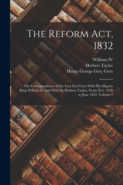 The Reform Act, 1832: The Correspondence of the Late Earl Grey With His Majesty King William Iv. and With Sir Herbert Taylor, From Nov. 1830 (Paperback)