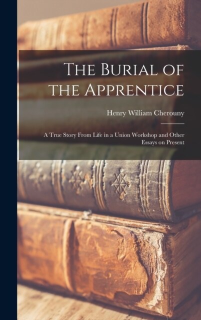 The Burial of the Apprentice: A True Story From Life in a Union Workshop and Other Essays on Present (Hardcover)