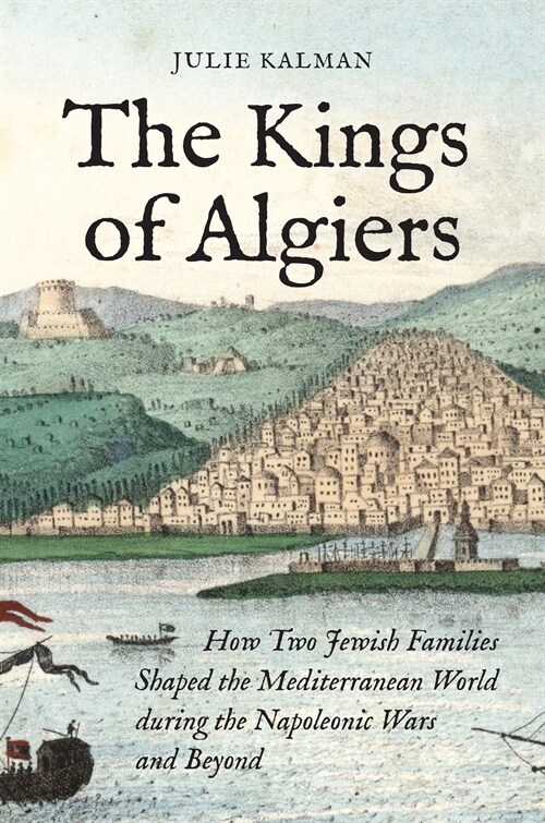 The Kings of Algiers: How Two Jewish Families Shaped the Mediterranean World During the Napoleonic Wars and Beyond (Hardcover)