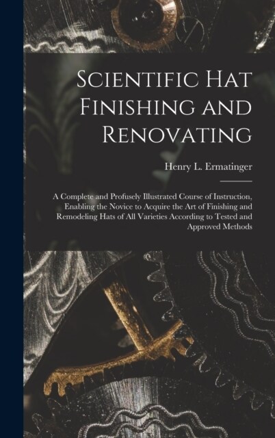 Scientific hat Finishing and Renovating; a Complete and Profusely Illustrated Course of Instruction, Enabling the Novice to Acquire the art of Finishi (Hardcover)