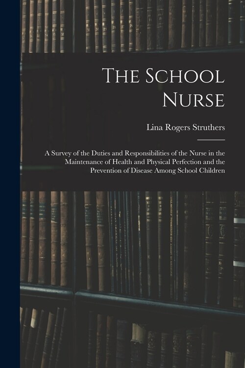 The School Nurse: A Survey of the Duties and Responsibilities of the Nurse in the Maintenance of Health and Physical Perfection and the (Paperback)