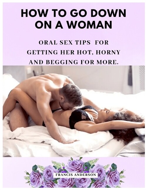 How to Go Down on a Woman: Oral Sex Tips for Getting Her Hot, Horny and Begging For More. (Paperback)
